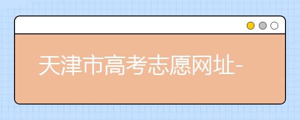 天津市高考志愿网址-高考志愿填报应该如何应对？