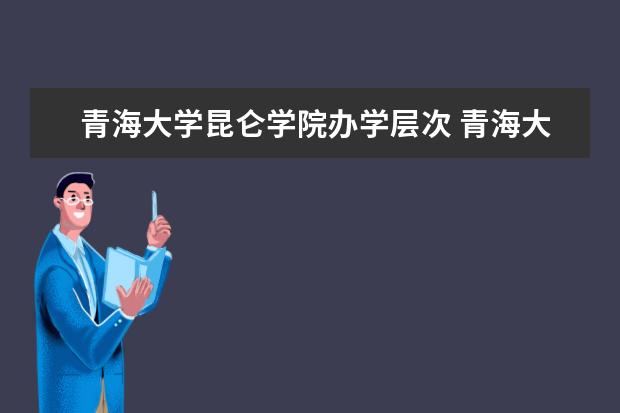 青海大学昆仑学院办学层次 青海大学昆仑学院学校介绍