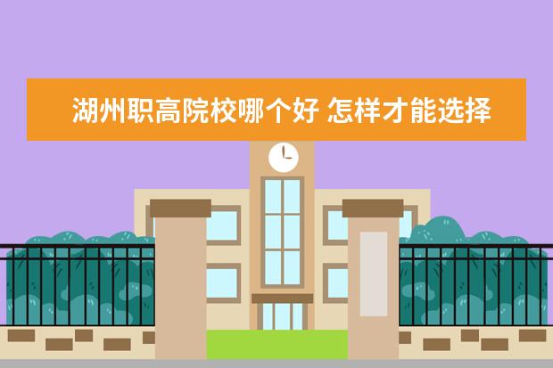 湖州職高院校哪個好 怎樣才能選擇一個好的職業學校