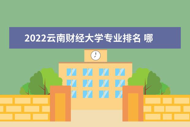 2022雲南財經大學專業排名 哪些專業比較好 2022適合女生的專業有哪些